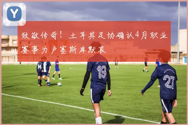 致敬传奇！土耳其足协确认4月职业赛事为卢塞斯库默哀