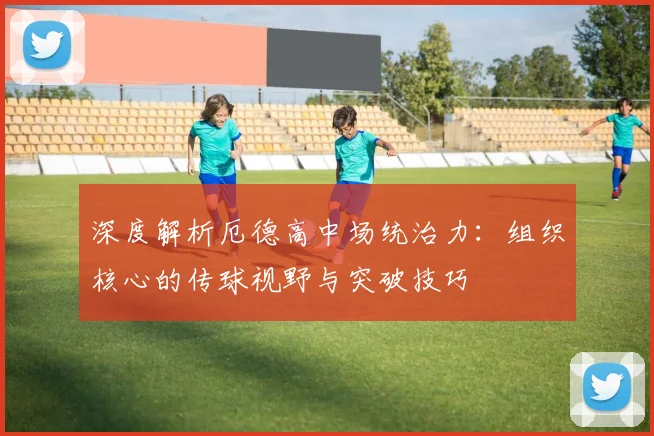 深度解析厄德高中场统治力:组织核心的传球视野与突破技巧