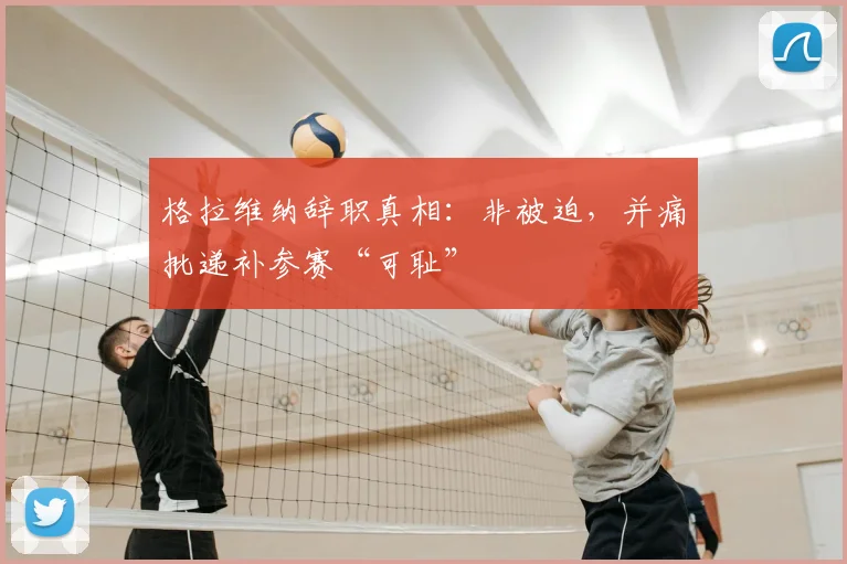 格拉维纳辞职真相：非被迫，并痛批递补参赛“可耻”