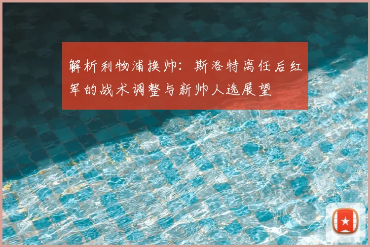 解析利物浦换帅:斯洛特离任后红军的战术调整与新帅人选展望