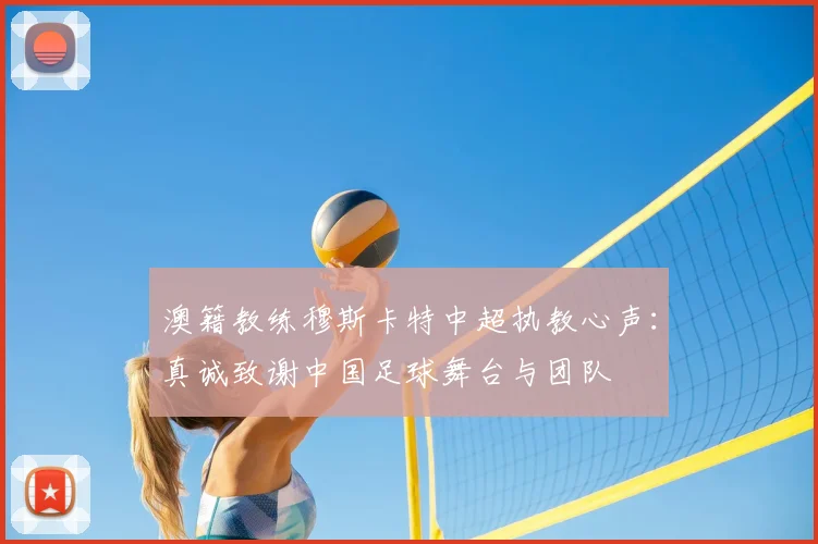 澳籍教练穆斯卡特中超执教心声:真诚致谢中国足球舞台与团队