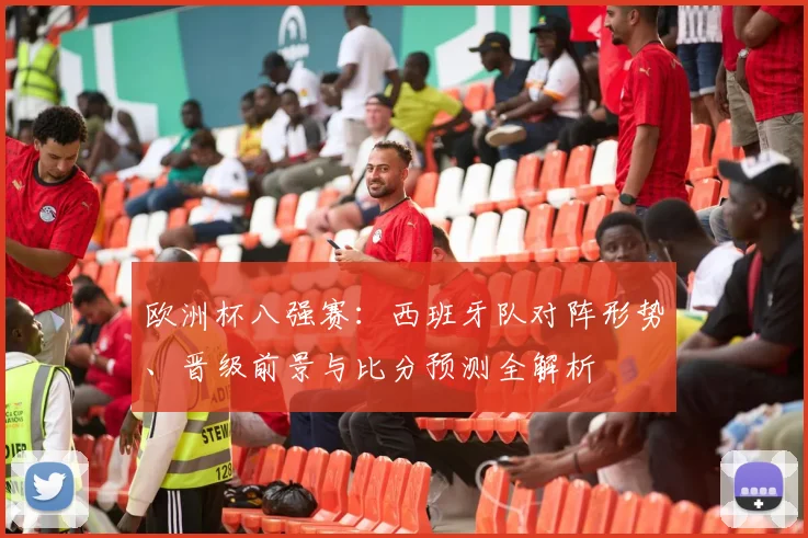 欧洲杯八强赛:西班牙队对阵形势、晋级前景与比分预测全解析