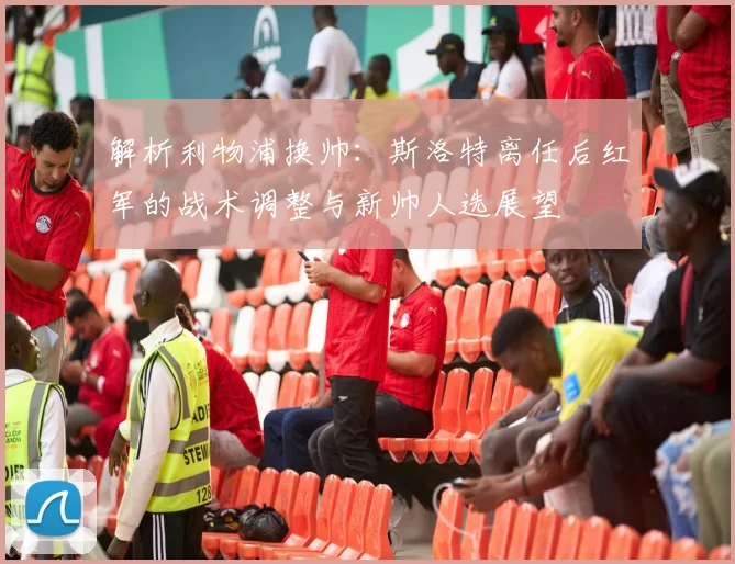 解析利物浦换帅：斯洛特离任后红军的战术调整与新帅人选展望